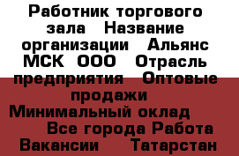 Работник торгового зала › Название организации ­ Альянс-МСК, ООО › Отрасль предприятия ­ Оптовые продажи › Минимальный оклад ­ 25 000 - Все города Работа » Вакансии   . Татарстан респ.